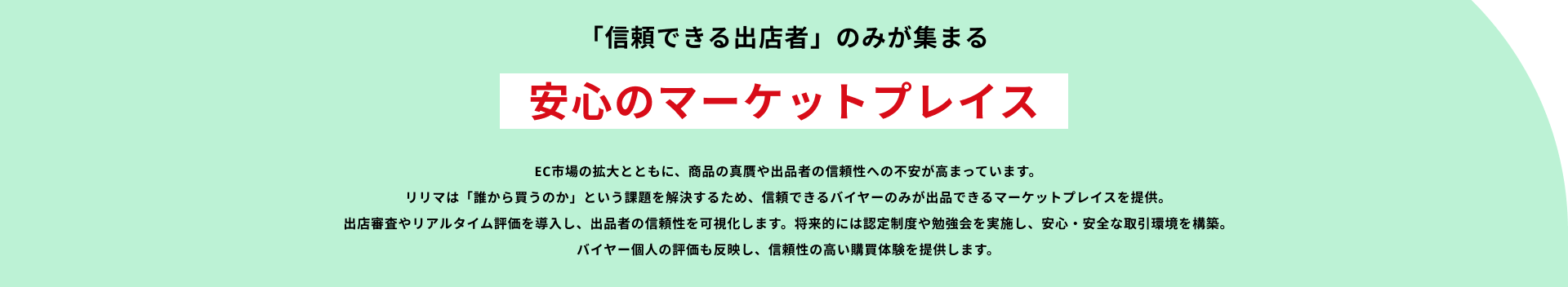 「信頼できる出店者」のみが集まる安心のマーケットプレイス EC市場の拡大とともに、商品の真贋や出品者の信頼性への不安が高まっています。リリマは「誰から買うのか」という課題を解決するため、信頼できるバイヤーのみが出品できるマーケットプレイスを提供。出店審査やリアルタイム評価を導入し、出品者の信頼性を可視化します。将来的には認定制度や勉強会を実施し、安心・安全な取引環境を構築。バイヤー個人の評価も反映し、信頼性の高い購買体験を提供します。