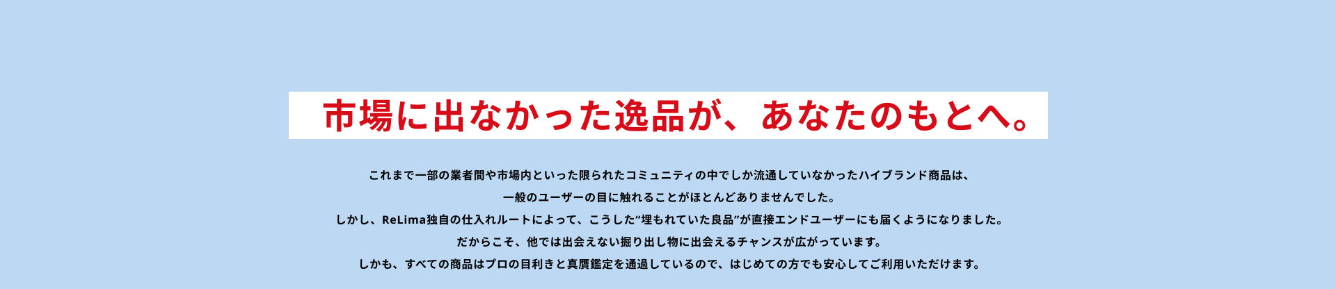市場に出なかった逸品が、あなたのもとへ。これまで一部の業者間や市場内といった限られたコミュニティの中でしか流通していなかったハイブランド商品は、一般のユーザーの目に触れることがほとんどありませんでした。しかし、ReLima独自の仕入れルートによって、こうした“埋もれていた良品”が直接エンドユーザーにも届くようになりました。だからこそ、他では出会えない掘り出し物に出会えるチャンスが広がっています。しかも、すべての商品はプロの目利きと真贋鑑定を通過しているので、はじめての方でも安心してご利用いただけます。