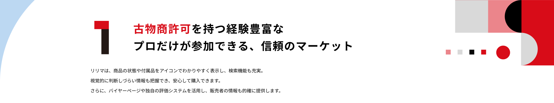 1.古物商許可を持つ経験豊富なプロだけが参加できる、信頼のマーケット：リリマは、商品の状態や付属品をアイコンでわかりやすく表示し、検索機能も充実。視覚的に判断しづらい情報も把握でき、安心して購入できます。さらに、バイヤーページや独自の評価システムを活用し、販売者の情報も的確に提供します。