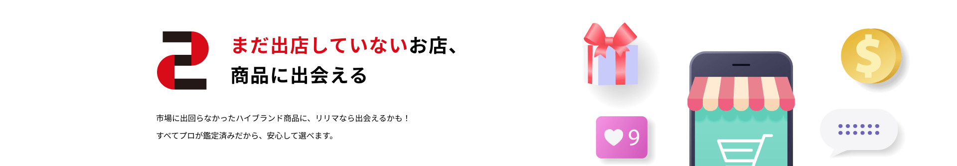 2.まだ出店していないお店、商品に出会える：市場に出回らなかったハイブランド商品に、リリマなら出会えるかも！すべてプロが鑑定済みだから、安心して選べます。
