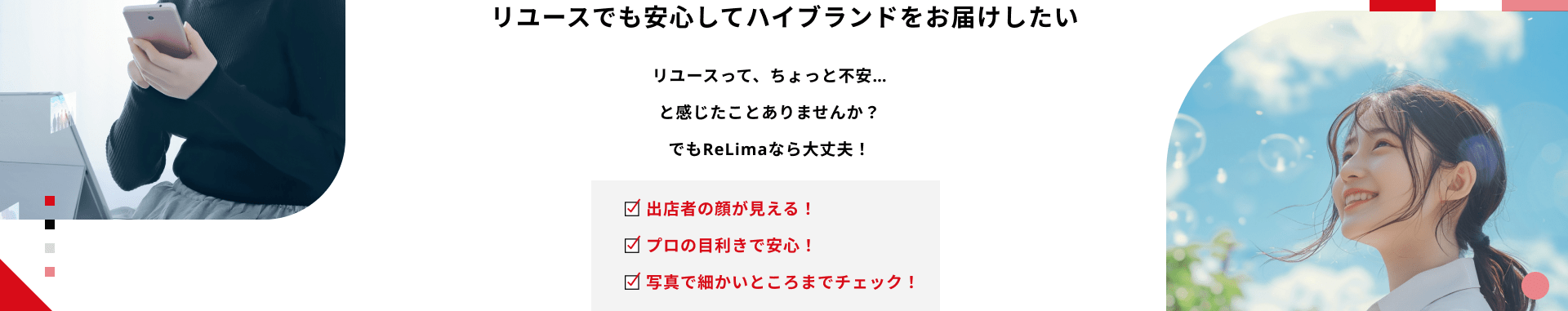 リユースでも安心してハイブランドをお届けしたい リユースって、ちょっと不安…と感じたことありませんか？でもReLimaなら大丈夫！ 出店者の顔が見える！プロの目利きで安心！写真で細かいところまでチェック！