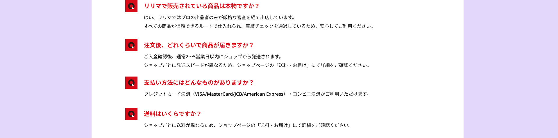 リリマで販売されている商品は本物ですか？：はい、リリマではプロの出品者のみが厳格な審査を経て出店しています。すべての商品が信頼できるルートで仕入れられ、真贋チェックを通過しているため、安心してご利用ください。/注文後、どれくらいで商品が届きますか？：ご入金確認後、通常2〜5営業日以内にショップから発送されます。ショップごとに発送スピードが異なるため、ショップページの「送料・お届け」にて詳細をご確認ください。/支払い方法にはどんなものがありますか？：クレジットカード決済（VISA/MasterCard/JCB/American Express）・コンビニ決済がご利用いただけます。/送料はいくらですか？：ショップごとに送料が異なるため、ショップページの「送料・お届け」にて詳細をご確認ください。