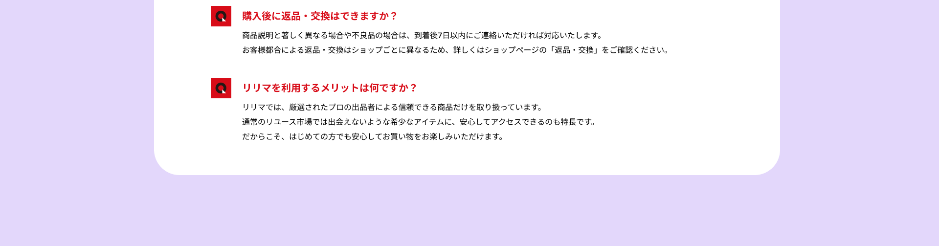 購入後に返品・交換はできますか？：商品説明と著しく異なる場合や不良品の場合は、到着後7日以内にご連絡いただければ対応いたします。お客様都合による返品・交換はショップごとに異なるため、詳しくはショップページの「返品・交換」をご確認ください。/リリマを利用するメリットは何ですか？：リリマでは、厳選されたプロの出品者による信頼できる商品だけを取り扱っています。通常のリユース市場では出会えないような希少なアイテムに、安心してアクセスできるのも特長です。だからこそ、はじめての方でも安心してお買い物をお楽しみいただけます。