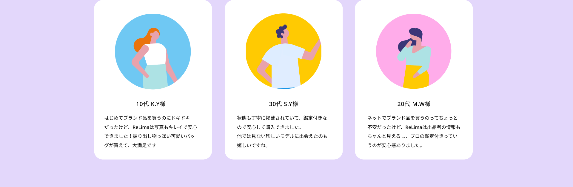 はじめてブランド品を買うのにドキドキだったけど、ReLimaは写真もキレイで安心できました！掘り出し物っぽい可愛いバッグが買えて、大満足です/状態も丁寧に掲載されていて、鑑定付きなので安心して購入できました。他では見ない珍しいモデルに出会えたのも嬉しいですね。/ネットでブランド品を買うのってちょっと不安だったけど、ReLimaは出品者の情報もちゃんと見えるし、プロの鑑定付きっていうのが安心感ありました。